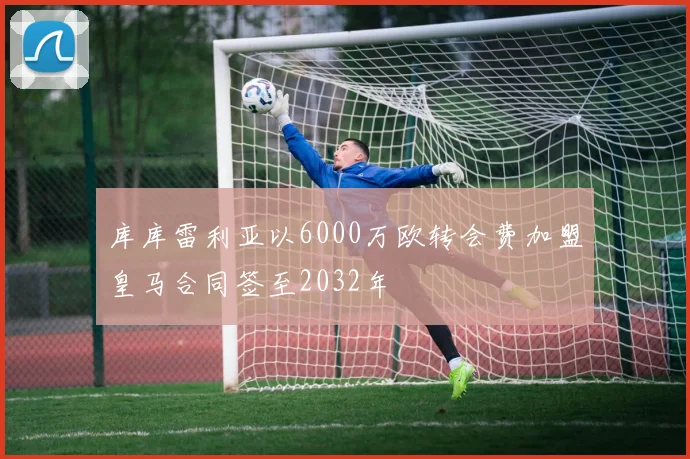 库库雷利亚以6000万欧转会费加盟皇马合同签至2032年