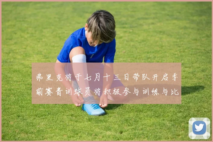 弗里克将于七月十三日带队开启季前赛青训球员将积极参与训练与比赛