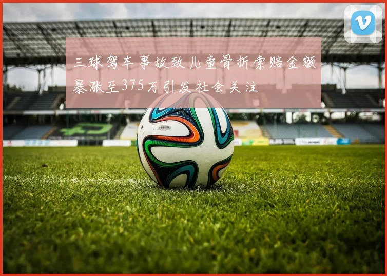 三球驾车事故致儿童骨折索赔金额暴涨至375万引发社会关注