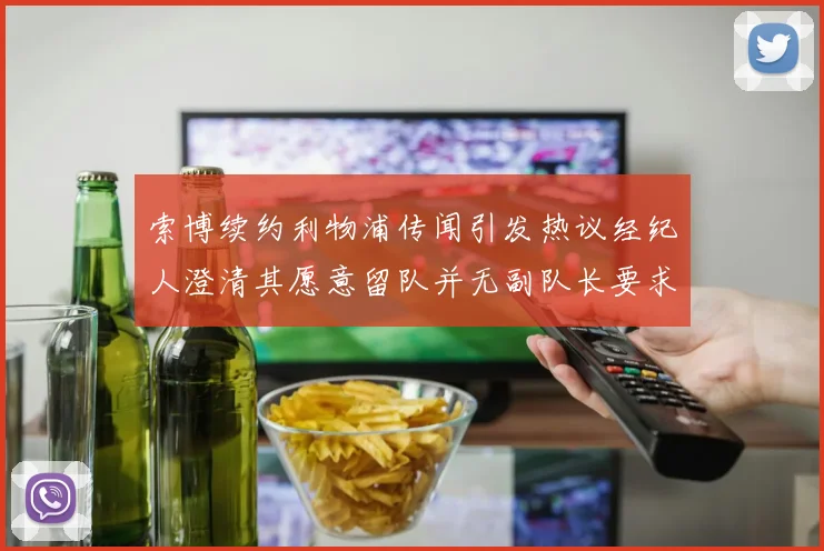 索博续约利物浦传闻引发热议经纪人澄清其愿意留队并无副队长要求