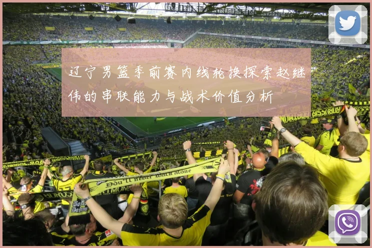 辽宁男篮季前赛内线轮换探索赵继伟的串联能力与战术价值分析