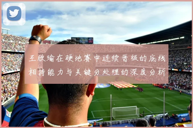 王欣瑜在硬地赛中连续晋级的底线相持能力与关键分处理的深度分析