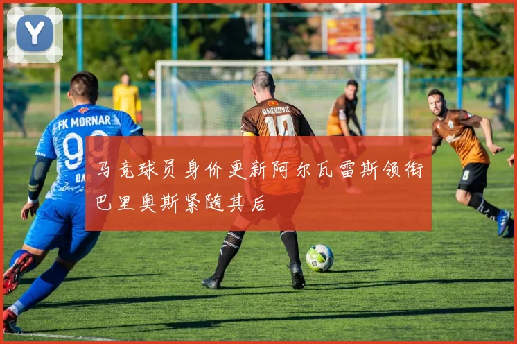 马竞球员身价更新阿尔瓦雷斯领衔巴里奥斯紧随其后