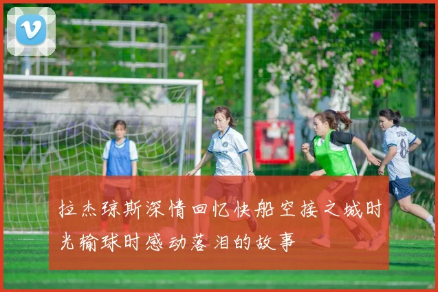 拉杰琼斯深情回忆快船空接之城时光输球时感动落泪的故事