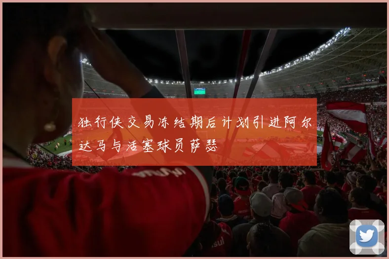 独行侠交易冻结期后计划引进阿尔达马与活塞球员萨瑟