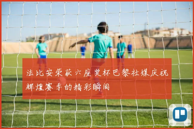 法比安荣获六座奖杯巴黎社媒庆祝辉煌赛季的精彩瞬间
