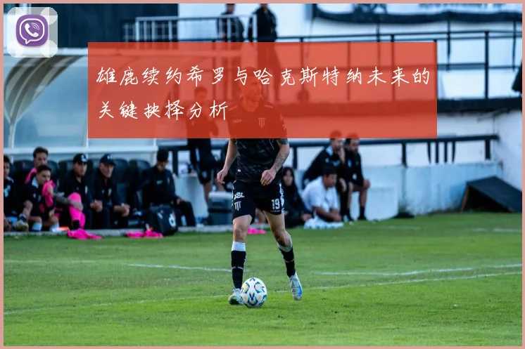 雄鹿续约希罗与哈克斯特纳未来的关键抉择分析
