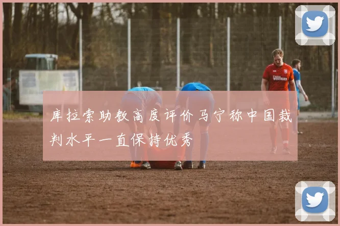 库拉索助教高度评价马宁称中国裁判水平一直保持优秀