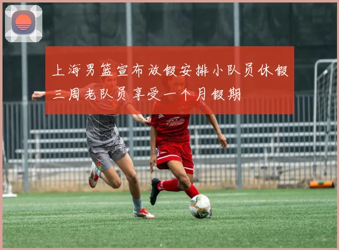 上海男篮宣布放假安排小队员休假三周老队员享受一个月假期