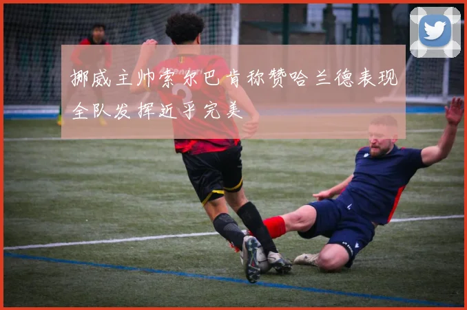 挪威主帅索尔巴肯称赞哈兰德表现全队发挥近乎完美