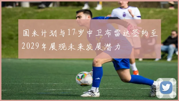 国米计划与17岁中卫布雷达签约至2029年展现未来发展潜力
