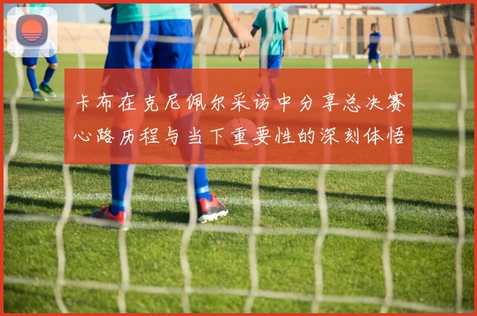 卡布在克尼佩尔采访中分享总决赛心路历程与当下重要性的深刻体悟