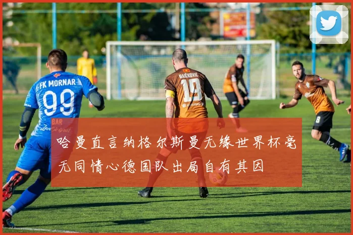 哈曼直言纳格尔斯曼无缘世界杯毫无同情心德国队出局自有其因