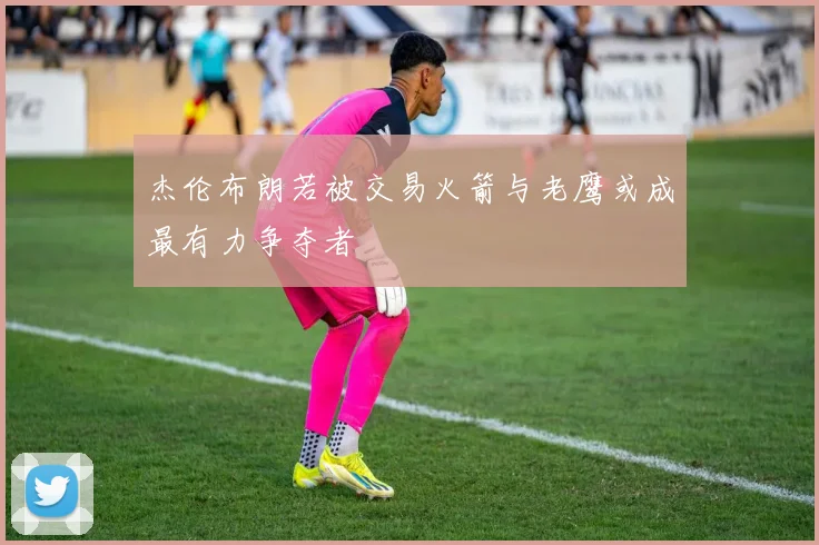 杰伦布朗若被交易火箭与老鹰或成最有力争夺者