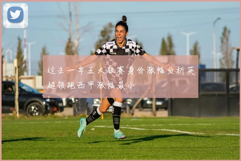过去一年五大联赛身价涨幅分析英超领跑西甲涨幅最小